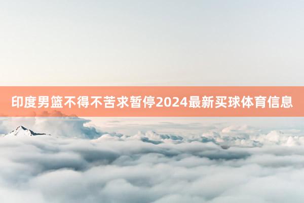 印度男篮不得不苦求暂停2024最新买球体育信息