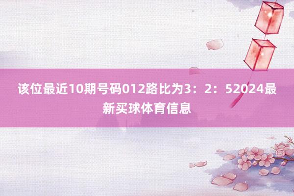 该位最近10期号码012路比为3：2：52024最新买球体育信息