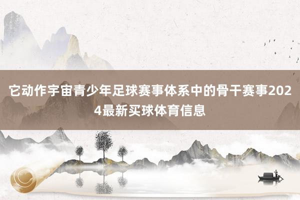 它动作宇宙青少年足球赛事体系中的骨干赛事2024最新买球体育信息