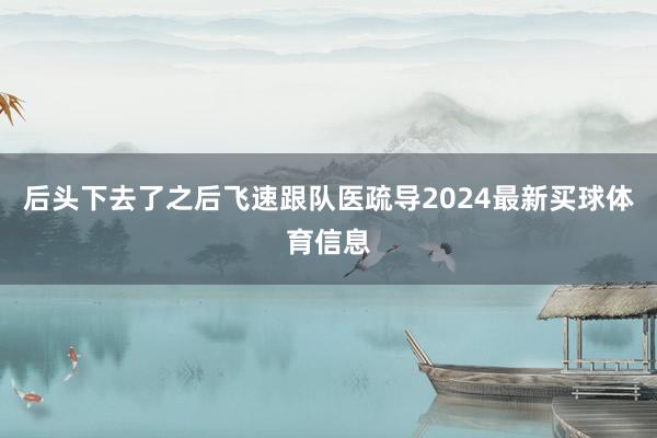 后头下去了之后飞速跟队医疏导2024最新买球体育信息
