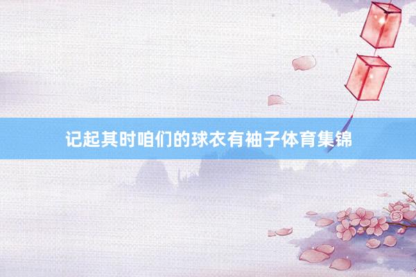 记起其时咱们的球衣有袖子体育集锦