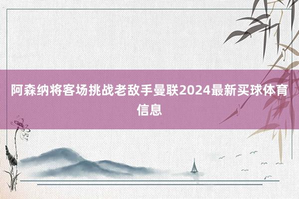 阿森纳将客场挑战老敌手曼联2024最新买球体育信息