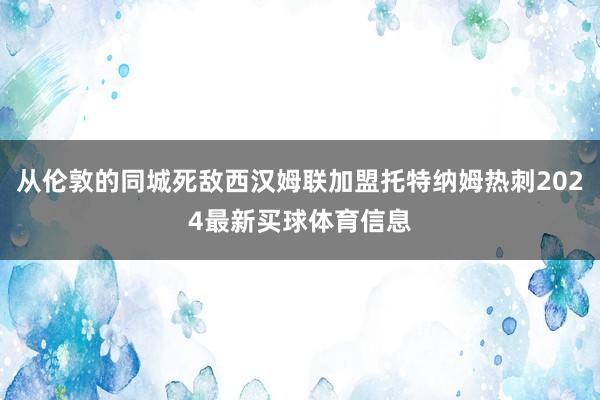 从伦敦的同城死敌西汉姆联加盟托特纳姆热刺2024最新买球体育信息