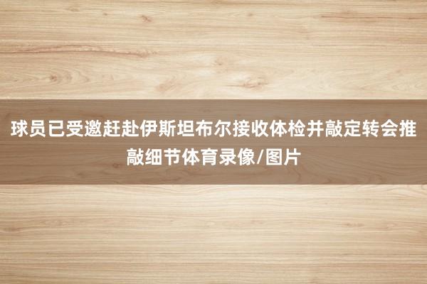 球员已受邀赶赴伊斯坦布尔接收体检并敲定转会推敲细节体育录像/图片