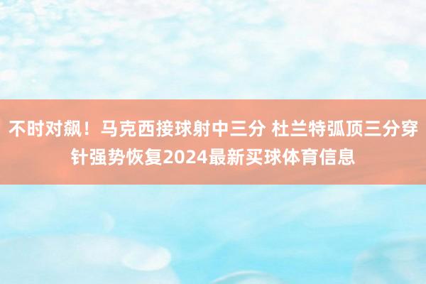 不时对飙！马克西接球射中三分 杜兰特弧顶三分穿针强势恢复2024最新买球体育信息