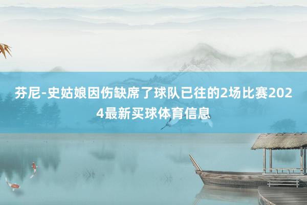 芬尼-史姑娘因伤缺席了球队已往的2场比赛2024最新买球体育信息