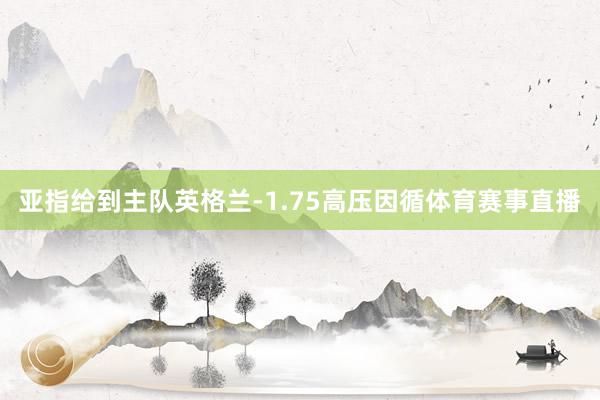 亚指给到主队英格兰-1.75高压因循体育赛事直播