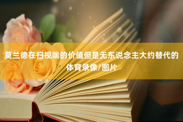 莫兰德在扫视端的价值但是无东说念主大约替代的体育录像/图片