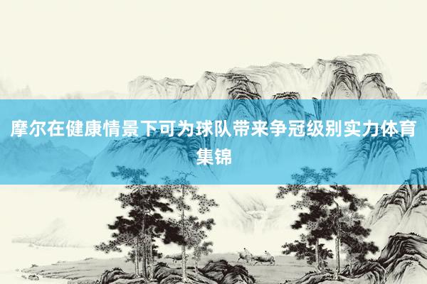 摩尔在健康情景下可为球队带来争冠级别实力体育集锦