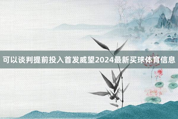 可以谈判提前投入首发威望2024最新买球体育信息