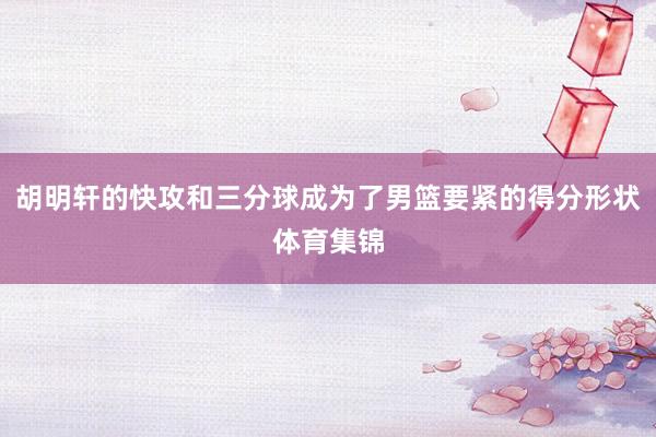 胡明轩的快攻和三分球成为了男篮要紧的得分形状体育集锦