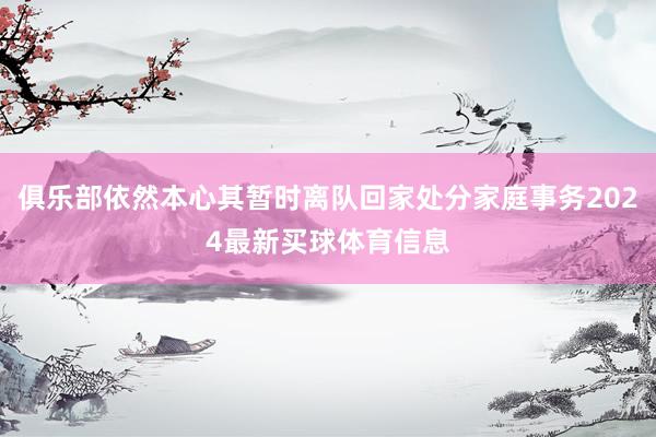 俱乐部依然本心其暂时离队回家处分家庭事务2024最新买球体育信息