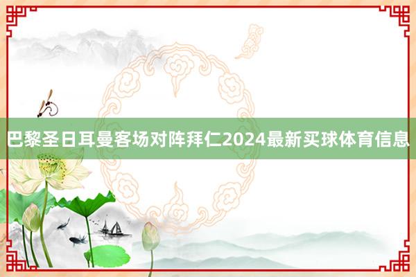 巴黎圣日耳曼客场对阵拜仁2024最新买球体育信息