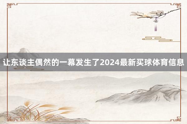 让东谈主偶然的一幕发生了2024最新买球体育信息