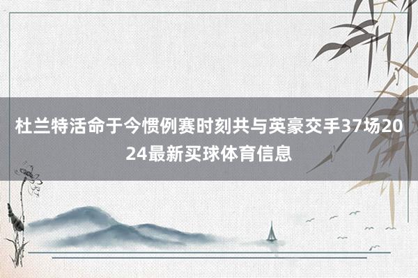 杜兰特活命于今惯例赛时刻共与英豪交手37场2024最新买球体育信息
