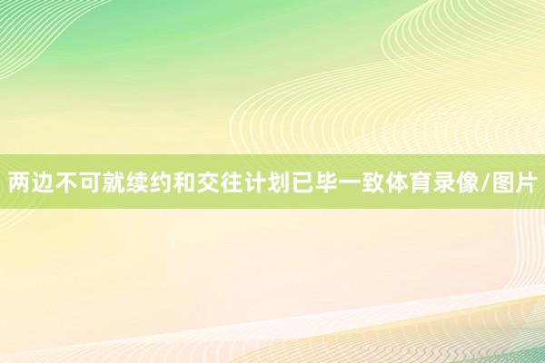 两边不可就续约和交往计划已毕一致体育录像/图片
