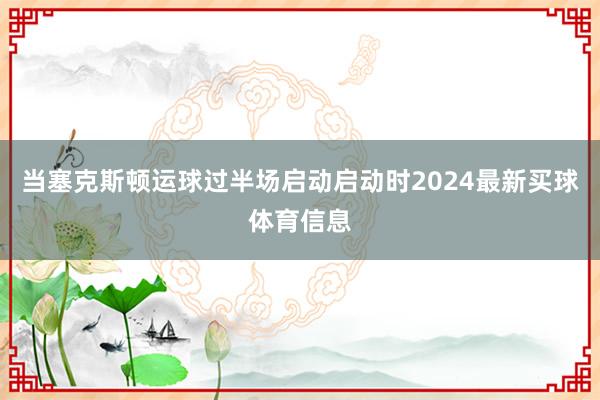 当塞克斯顿运球过半场启动启动时2024最新买球体育信息