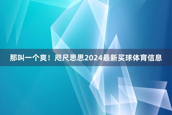 那叫一个爽！咫尺思思2024最新买球体育信息