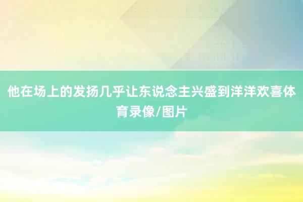 他在场上的发扬几乎让东说念主兴盛到洋洋欢喜体育录像/图片