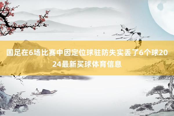 国足在6场比赛中因定位球驻防失实丢了6个球2024最新买球体育信息