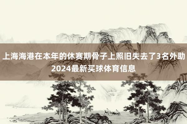 上海海港在本年的休赛期骨子上照旧失去了3名外助2024最新买球体育信息