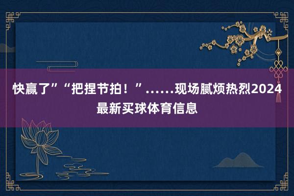 快赢了”“把捏节拍!”……现场腻烦热烈2024最新买球体育信息