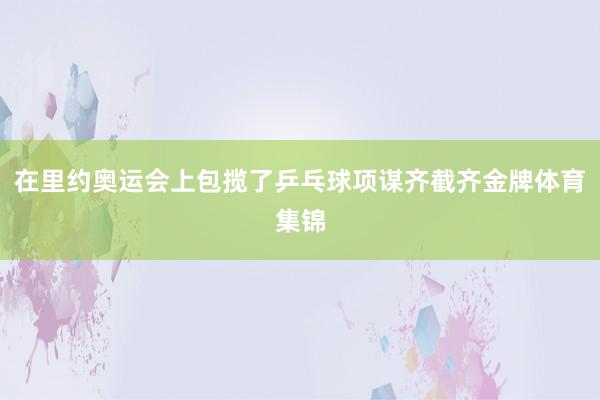 在里约奥运会上包揽了乒乓球项谋齐截齐金牌体育集锦