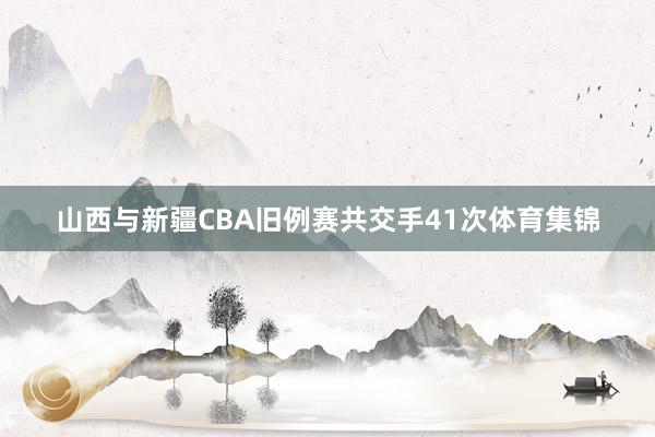 山西与新疆CBA旧例赛共交手41次体育集锦