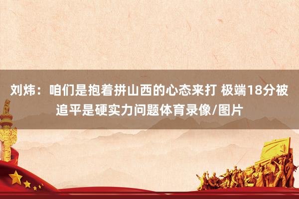 刘炜：咱们是抱着拼山西的心态来打 极端18分被追平是硬实力问题体育录像/图片