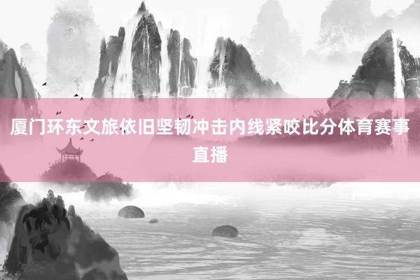 厦门环东文旅依旧坚韧冲击内线紧咬比分体育赛事直播