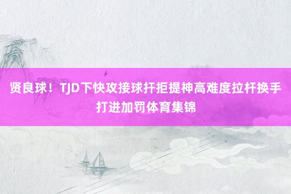 贤良球！TJD下快攻接球扞拒提神高难度拉杆换手打进加罚体育集锦