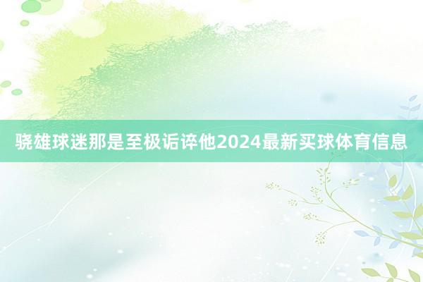 骁雄球迷那是至极诟谇他2024最新买球体育信息