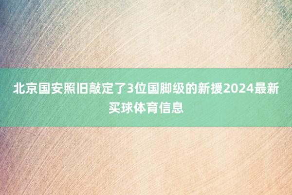 北京国安照旧敲定了3位国脚级的新援2024最新买球体育信息