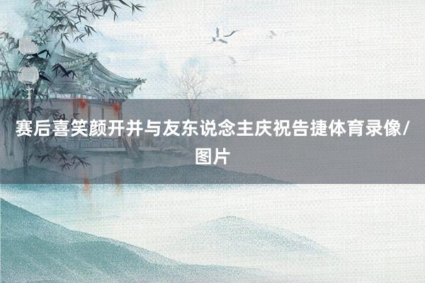 赛后喜笑颜开并与友东说念主庆祝告捷体育录像/图片