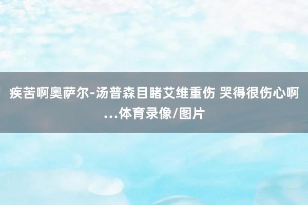 疾苦啊奥萨尔-汤普森目睹艾维重伤 哭得很伤心啊…体育录像/图片