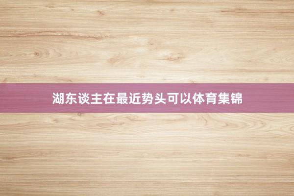 湖东谈主在最近势头可以体育集锦