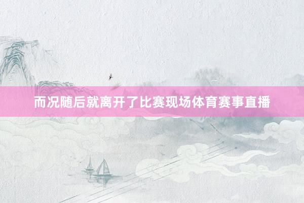 而况随后就离开了比赛现场体育赛事直播