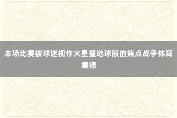 本场比赛被球迷视作火星撞地球般的焦点战争体育集锦