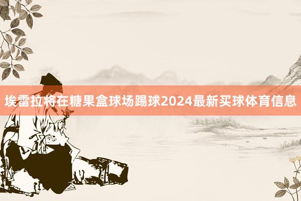 埃雷拉将在糖果盒球场踢球2024最新买球体育信息