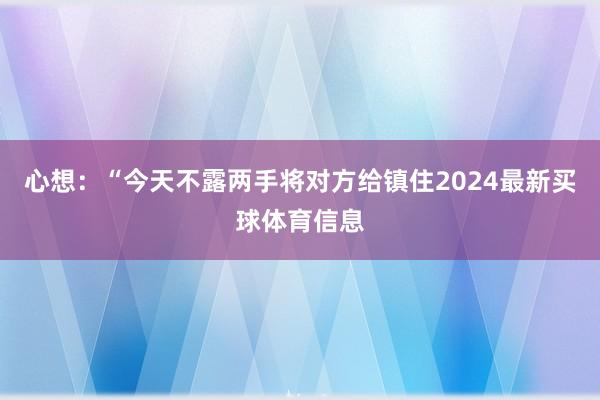 心想：“今天不露两手将对方给镇住2024最新买球体育信息