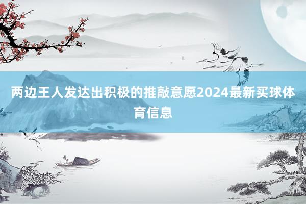 两边王人发达出积极的推敲意愿2024最新买球体育信息