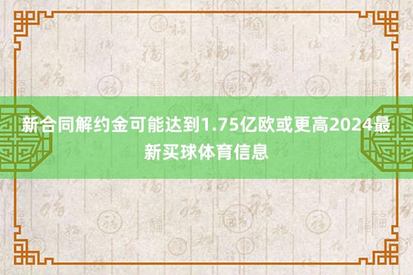 新合同解约金可能达到1.75亿欧或更高2024最新买球体育信息