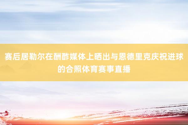 赛后居勒尔在酬酢媒体上晒出与恩德里克庆祝进球的合照体育赛事直播