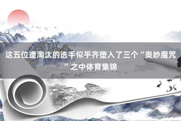 这五位遭淘汰的选手似乎齐堕入了三个“奥妙魔咒”之中体育集锦