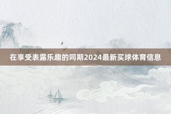 在享受表露乐趣的同期2024最新买球体育信息
