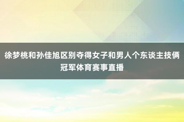 徐梦桃和孙佳旭区别夺得女子和男人个东谈主技俩冠军体育赛事直播