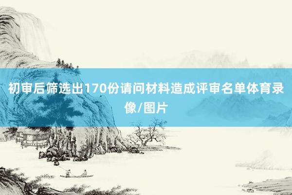 初审后筛选出170份请问材料造成评审名单体育录像/图片