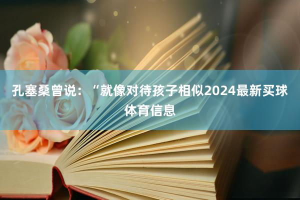 孔塞桑曾说：“就像对待孩子相似2024最新买球体育信息