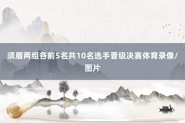 须眉两组各前5名共10名选手晋级决赛体育录像/图片