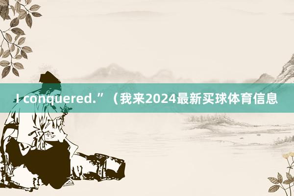 I conquered.”（我来2024最新买球体育信息